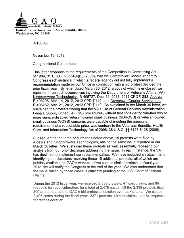 handle is hein.gao/gaobadpdl0001 and id is 1 raw text is: 

   I
      G
ApGAO
,iAccountabilty * Integrity * Reliability
United States Government Accountability Office
Washington, DC 20548

          B-1 58766


          November 13, 2012

          Congressional Committees:

          This letter responds to the requirements of the Competition in Contracting Act
          of 1984, 31 U.S.C. § 3554(e)(2) (2006), that the Comptroller General report to
          Congress each instance in which a federal agency did not fully implement a
          recommendation made by our Office in connection with a bid protest decided the
          prior fiscal year. By letter dated March 30, 2012, a copy of which is enclosed, we
          reported three such occurrences involving the Department of Veterans Affairs (VA),
          Kingdomware Technologies, B-405727, Dec. 19, 2011, 2011 CPD T 283, Aldevra,
          B-406205, Mar. 14, 2012, 2012 CPD   112, and Crosstown Courier Service, Inc.,
          B-406262, Mar. 21, 2012, 2012 CPD   119. As explained in the March 30 letter, we
          sustained the protests finding that the VA's use of General Services Administration
          Federal Supply Schedule (FSS) procedures, without first considering whether two or
          more service-disabled veteran-owned small business (SDVOSB) or veteran-owned
          small business (VOSB) concerns were capable of meeting the agency's
          requirements at a reasonable price, was contrary to the Veterans Benefits, Health
          Care, and Information Technology Act of 2006, 38 U.S.C. §§ 8127-8128 (2006).

          Subsequent to the three occurrences noted above, 15 protests were filed by
          Aldevra and Kingdomware Technologies, raising the same issue reported in our
          March 30 letter. We sustained these protests as well, essentially repeating our
          analysis from our prior decisions addressing the issue. In each instance, the VA
          has declined to implement our recommendation. We have included an attachment
          identifying our decisions resolving these 15 additional protests, all of which are
          publicly available on GAO's website, If we sustain similar protests in fiscal year
          2013, we will notify the Congress at the end of the year We also understand that
          the issue raised by these cases is currently pending at the U.S. Court of Federal
          Claims.

          During the 2012 fiscal year, we received 2,339 protests, 47 cost claimns, and 89
          requests for reconsideration, for a total of 2,475 cases Of the 2339 protests filed
          209 are attributable to GAO's bid protest jurisdiction over task orders° We closed
          2,495 cases during the fiscal year: 2371 protests, 40 cost claims, and 84 requests
          for reconsideration.


