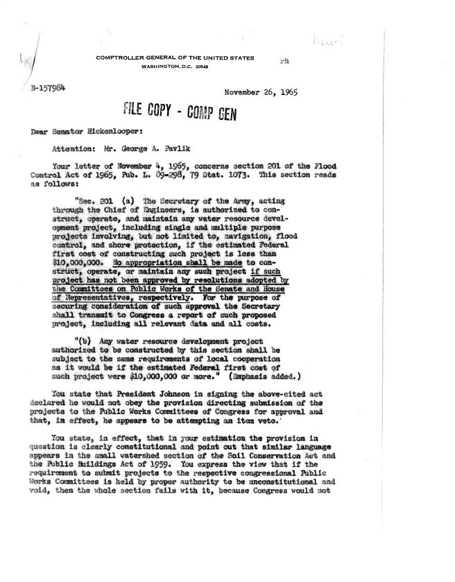 handle is hein.gao/gaobadqyu0001 and id is 1 raw text is: 




             COMPTROLLER GENERAL OF THE UNITED STATES
                       WASHINGTON. D.C. 20548


                                          November 26, 1965
                   FiLE COPY - CA




   Atetin       M.        A. v±

   Y  lr etta  of          4, 195 concar     8ection 2O of the i oo
   9,                                   . 13              t











e s                                           tll        ltf
        t (a)           the          of te A(a
   t          he Chlet o     f     's authore to n--
   ati' etct     Ixj,   aaintain any vwttr -,,ore dCvcl--

     ~o~e*inrvoI-'ingj biat not .Lioite4 to, iwrigation, flood,-

   ir-Ascost of e atructing such ?rojat is less than
   th oOG,0Qo +   o             rt± shall be of to cu     i   h
   struct, opete, ,)r manan  snuch project if such
     Jethas not boeen Nrvdb             eouin     aotd
     th~ ~itonon Fibllc~ WVorks of the    eate and os

        ~r~ot~ineu~i4 alreetvent Fo d the purposecoat f



     auhoizdto beo constructe--d ',,y ths ectin ila'Ll be
   , bjj-ct tothe saerequiraments of local coer-Ation
      ani ould be If the csth1ated Federal fir st -oet -)f
          auch ~o~ect were ~    or ioe. (aade.

   -zu :tate thiat Eesident Joinaon in steim the above-fcitedac
ladia.o- he would aot o-bey the provision directing submission ofth
roets to the ?abli                                     ie) tes  f'    o apoa  n
  that, in.effect, h      to 'be attumptin# an ites veto.

  -:;u tat, i     fe   t tat Lin   o eatimation the provision la
~u>~aionis, ea~  co-nstitutionral and point out tha t s~il lnuag
       ~ i th       ~   ateshe setin oft    oil Cnevto         c n
     the ~~~Thlio sail Act~C of 15. Ynep~ateve        hti     h
   ~quiruent t submtprecstthreetieounioa                              bi
       iors Cuiteesis  eldby  ropr athittob


