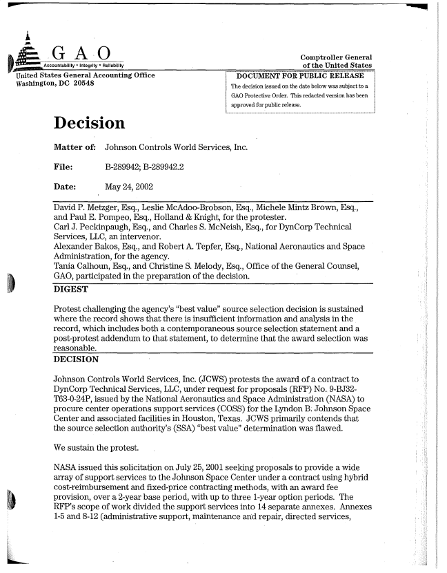 handle is hein.gao/gaobadrxy0001 and id is 1 raw text is: 

  A

              o A   0                                                   omptroller General
        A  t ility - Integrity * Reliability                           of the United States
United States General Accounting Office             i DOCUMENTFORPUBLIC RELEASE
Washington, DC 20548                                IThe decision issued on the date below was subject to a
                                                     GAO Protective Order. This redacted version has been
                                                     approved for public release.
                                                     ....................... .................................... .............  ..........................................
         Decision

         Matter of: Johnson Controls World Services, Inc.

         File:        B-289942; B-289942.2

         Date:        May 24, 2002

         David P. Metzger, Esq., Leslie McAdoo-Brobson, Esq., Michele Mintz Brown, Esq.,
         and Paul E. Pompeo, Esq., Holland & Knight, for the protester.
         Carl J. Peckinpaugh, Esq., and Charles S. McNeish, Esq., for DynCorp Technical
         Services, LLC, an intervenor.
         Alexander Bakos, Esq., and Robert A. Tepfer, Esq., National Aeronautics and Space
         Administration, for the agency.
         Tania Calhoun, Esq., and Christine S. Melody, Esq., Office of the General Counsel,
         GAO, participated in the preparation of the decision.
         DIGEST

         Protest challenging the agency's best value source selection decision is sustained
         where the record shows that there is insufficient information and analysis in the
         record, which includes both a contemporaneous source selection statement and a
         post-protest addendum to that statement, to determine that the award selection was
         reasonable.
         DECISION

         Johnson Controls World Services, Inc. (JCWS) protests the award of a contract to
         DynCorp Technical Services, LLC, under request for proposals (RFP) No. 9-BJ32-
         T63-0-24P, issued by the National Aeronautics and Space Administration (NASA) to
         procure center operations support services (COSS) for the Lyndon B. Johnson Space
         Center and associated facilities in Houston, Texas. JCWS primarily contends that
         the source selection authority's (SSA) best value determination was flawed.

         We sustain the protest.

         NASA issued this solicitation on July 25, 2001 seeking proposals to provide a wide
         array of support services to the Johnson Space Center under a contract using hybrid
         cost-reimbursement and fixed-price contracting methods, with an award fee
         provision, over a 2-year base period, with up to three 1-year option periods. The
         RFP's scope of work divided the support services into 14 separate annexes. Annexes
         1-5 and 8-12 (administrative support, maintenance and repair, directed services,


