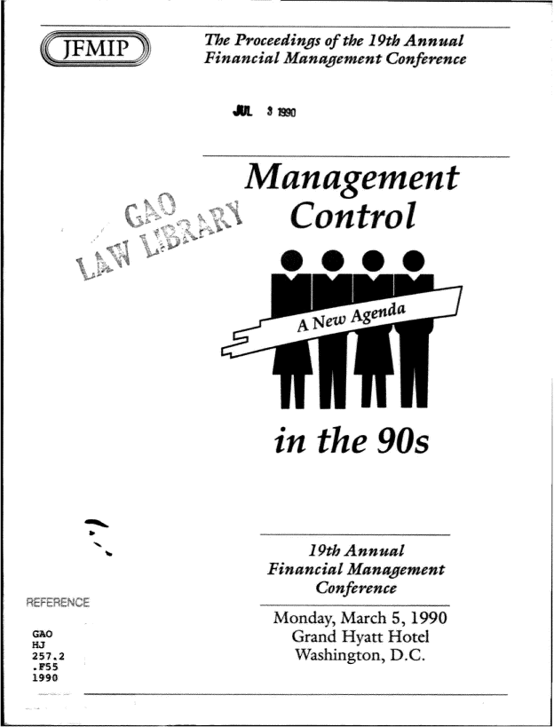 handle is hein.gao/gaobadrzs0001 and id is 1 raw text is: 

SF.I


The Proceedinqs of the 19th Annual
Financial nement Confrence


JUL Ss


A


~enoia
A~tt


b


in the 90s





    19th Annual
Financial Mana gment
     Conference
 Monday, March 5, 1990
 Grand Hyatt Hotel
   Washington, D.C.


Thfr RENd


GAO
HJ
257.2
.F55
1990


Management

    Control


2


