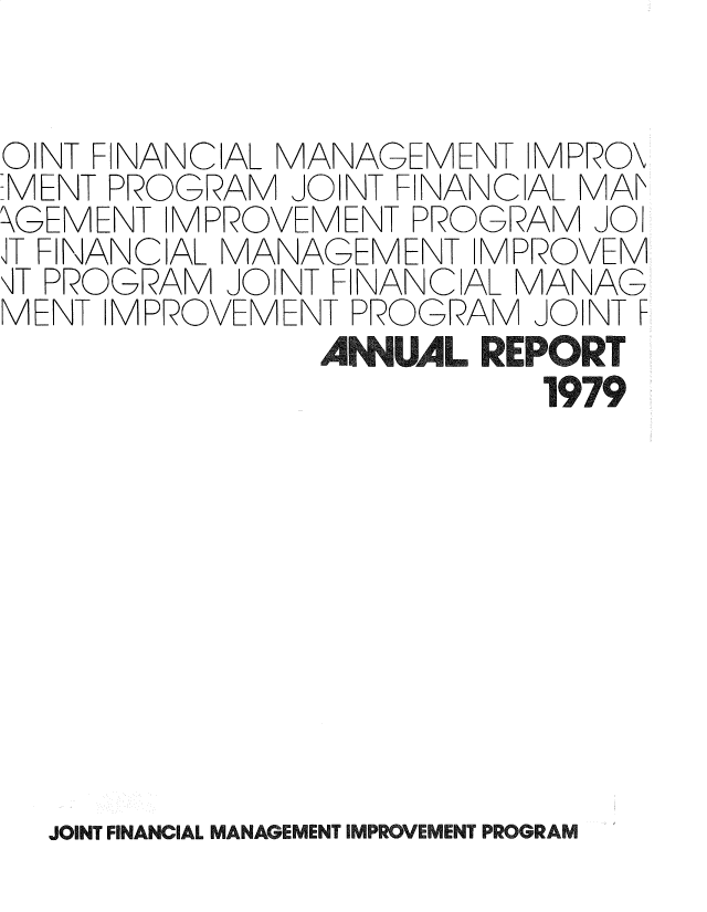 handle is hein.gao/gaobadsbn0001 and id is 1 raw text is: 


OINT FINANCIAL MANAGEMENT IMPRO\
-MENT PROGRAM JOINT FINANC AL MAK
\GEMENT IMPROVEMENT PROGRAM JOI
iT FINANCIAL MANAGEMENT IMPROVEM
,T PROGRAM JOINT FINANCIAL MANAG
MENT IMPROVEMENT PROGRAM JOINT F
               AN1UAL REPORT
                          1979


JOINT FINANCIAL MANAGEMENT IMPLROVEMENT PROGRAM


