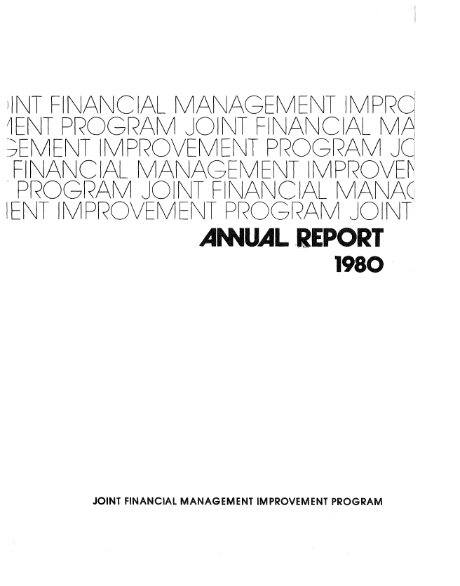 handle is hein.gao/gaobadsck0001 and id is 1 raw text is: 


)INT FINANCIAL MANAGEMENT MPRC
lENT PROGRAM JOINT FINANCIAL MP!
;EMENT IMPROVEMENT PROGRAM JC
FINANCIAL MANAGEMENT IMPROVEl
PROGRAM JOINT FINANCIAL MANA(
IENT IMPROVEMENT PROGRAM JO NT
               AMUAL REPORT
                         1980


JOINT FINANCIAL MANAGEMENT IMPROVEMENT PROGRAM


