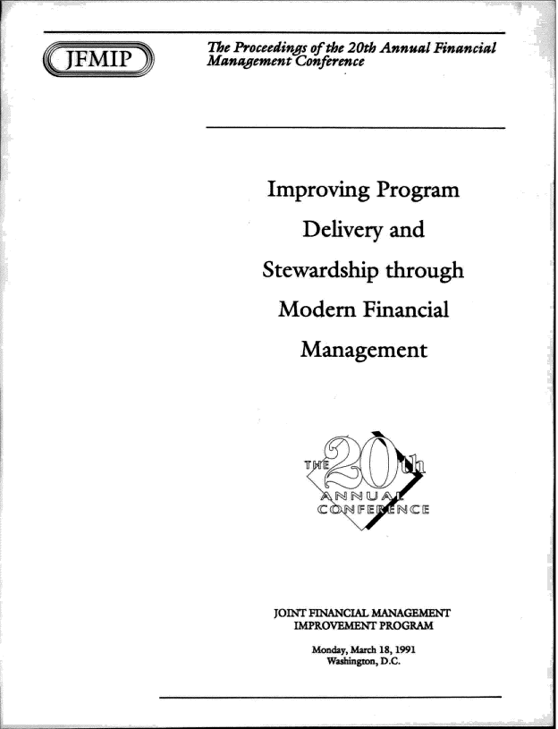handle is hein.gao/gaobadsdn0001 and id is 1 raw text is: 

The Proceedings of the 20th Annual Financial
Management Conference


Improving Program

     Delivery and

Stewardship through

  Modem Financial

    Management


JOiNT FINANCIAL MANAGEMENT
  IMPROVEMENT PROGRAM
     Monday, March 18,1991
     Washington, fl.C.


-- ---- - - -------



