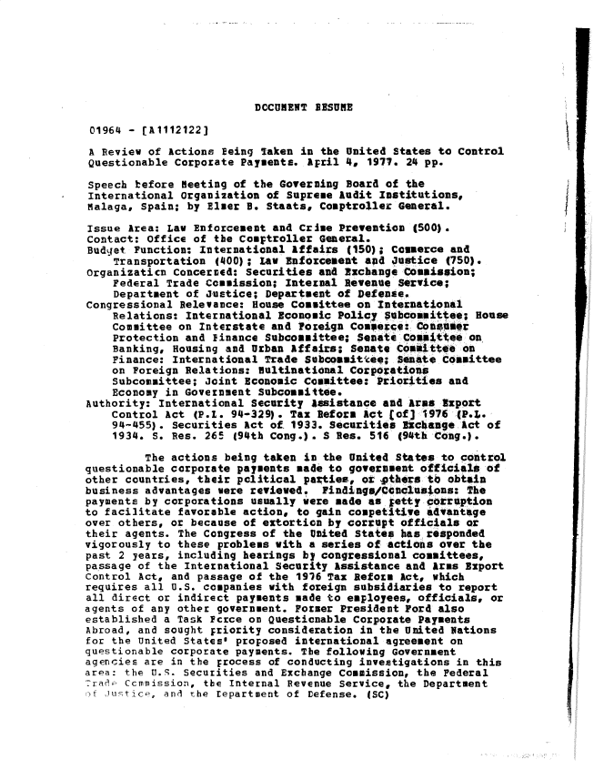 handle is hein.gao/gaobadsfk0001 and id is 1 raw text is: 







DCCUMENT RESUME


01964 - [A1112122]
A Review of Actions Eeing Taken in the United States to Control
Questionable Corporate Payments. April 4. 1977. 24 pp.

Speech before Meeting of the Governing Board of the
International Organization of Supreme Audit Institutions,
Malaga, Spain; by Elmer B. Staats, Comptroller General.

Issue Area: Law Enforcement and Crime Prevention (500).
Contact: Office of the Comptroller General.
Budget Function: International Affairs (150); Commerce and
    Transportation (400); Law Enforcement and Justice (750).
Organizaticn concerned: Securities and Exchange Commission;
    Federal Trade Commission; Internal Revenue Service;
    Department of Justice; Department of Defense.
Congressional Relevance: House Committee on International
    Relations: International Economic Policy Subcommittee; House
    Committee on Interstate and Foreign Commerce: Conseier
    Protection and finance Subcommittee; Senate Coaii'tee on
    Banking, Housing and Urban Affairs- Senate Committee on
    Finance: International Trade Subcommitte; Senate Committee
    on Foreign Relations: Multinational Corporations
    Subcommittee; Joint Economic Committee: Priorities and
    Economy in Government Subcommittee.
Authority: International Security assistance and Arms Export
    Control Act (P.1. 94-329). Tax Reform Act (of] 1976-(P.!,.
    94-455). Securities Act of. 1933. Securities Ek-cbange Act of
    1934. S. Res. 265 (94th Cong.). S Res. 516 (94th Cong.).

         The actions being taken in the United States to control
questionable corporate payments made to government officials of
other countries, their political pazties, or pthers tb obtain
business advantages were reviewed. Findinge/Ctnclusions: The
payments by corporations usually were made as tetty cotruption
to facilitate favorable action, to gain competitive advantage
over others, or because of extortion by corrupt officials or
their agents. The Congress of the United States has responded
vigorously to these problems with a series of actions over the
past 2 years, including hearings by congressional committees,
passage of the International Security Assistance and Arms Export
Control Act, and passage of the 1916 Tax Reform Act, which
requires all U.S. companies with foreign subsidiaries to report
all direct or indirect payments made to employees, officials, or
agents of any other government. Former President Ford also
established a Task Pcrce on Questionable Corporate Payments
Abroad, and sought priority consideration in the United Nations
for the United States' proposed international agreement on
questionable corporate payments. The following Government
agencies are in the ;rocess of conducting investigations in this
area: the U.9. Securities and Exchange Commission, the Federal
,7raa.i ccmmission, the Internal Revenue Service, the Department
mt Justic-, and rhe tepartment of Defense. (SC)


