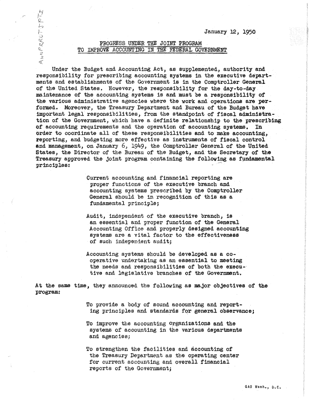 handle is hein.gao/gaobadsga0001 and id is 1 raw text is: 



January 12, 1950


                    PROGRESS UNDER THE JOINT PROGRAM
             TO IMPROVE ACCOUNTING IN THE FEDERAL GOVERNMENT


     Under the Budget and Accounting Act, as supplemented, authority and
responsibility for prescribing accounting systems in the executive depart-
ments and establishments of the Government is in the Comptroller General
of the United States. However, the responsibility for the day-to-day
maintenance of the accounting systems is and must be a responsibility of
the various administrative agencies where the work and operations are per-
formed. Moreover, the Treasury Department and Bureau of the Budget have
important legal responsibilities, from the standpoint of fiscal administra-
tion of the Government, which have a definite relationship to the prescribing
of accounting requirements and the operation of accounting systems. In
order to coordinate all of these responsibilities and to make accounting,
reporting, and budgeting more effective as instruments of fiscal control
and management, on January 6, 1949, the Comptroller General of the United
States, the Director of the Bureau of the Budget, and the Secretary of the
Treasury approved the Joint program containing the following as fundamental
principles:

                Current accounting and financial reporting are
                proper functions of the executive branch and
                accounting systems prescribed by the Comptroller
                General should be in recognition of this as a
                fundamental principle;

                Audit, independent of the executive branch, is
                an essential and proper function of the General
                Accounting Office and properly designed accounting
                systems are a vital factor to the effectiveness
                of such independent audit;

                Accounting systems should be developed as a co-
                operative undertaking as an essential to meeting
                the needs and responsibilities of both the execu-
                tive and legislative branches of the Government.

At the same time, they announced the following as major objectives of the
program:

                To provide a body of sound accounting and report-
                ing principles and standards for general observance;

                To improve the accounting organizations and the
                systems of accounting in the various departments
                and agencies,

                To strengthen the facilities and Accounting of
                the Treasury Department as the operating center
                for current accouning and overall financial
                reports of the Government;


GAO Wash., D.C.


