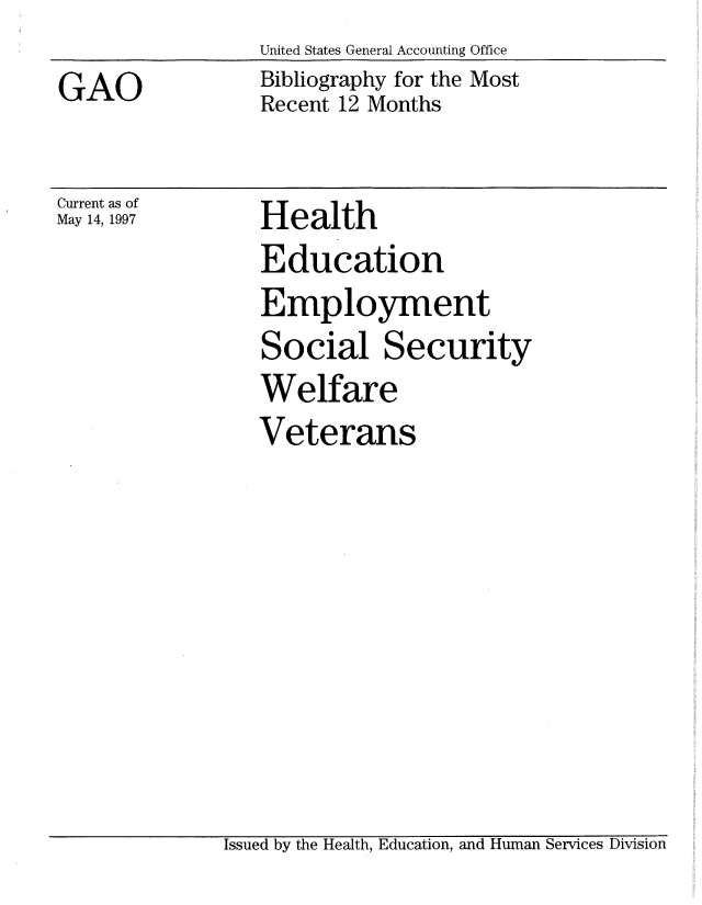 handle is hein.gao/gaobadsqi0001 and id is 1 raw text is: 
GAO


United States General Accounting Office
Bibliography for the Most
Recent 12 Months


Current as of
May 14, 1997


Health
Education
Employment
Social Security
Welfare
Veterans


Issued by the Health, Education, and Human Services Division


