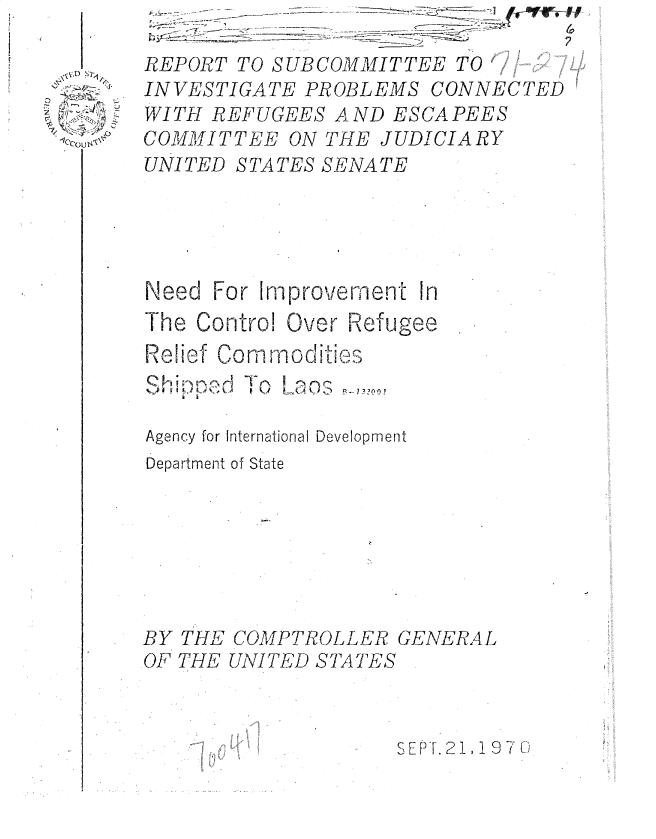 handle is hein.gao/gaobadsqm0001 and id is 1 raw text is: 

REPORT TO SUBCOMMITTEE TO   .
INVESTIGATE PROBLEMS CONNECTED
WITH REFUGEES AND ESCAPEES
COMMITTEE ON THE JUDICIARY
UNITED STATES SENATE





Need For Improvement In
The Contro! Over Refugee
Relief fo mod Q
       Comliso ...:)
    k d]L

Agency for International Development
Department of State


THE COMPTROLLER GENERAL
THE UNITED STATES


SEPT. 21, 11 j970


K


BY
OF


