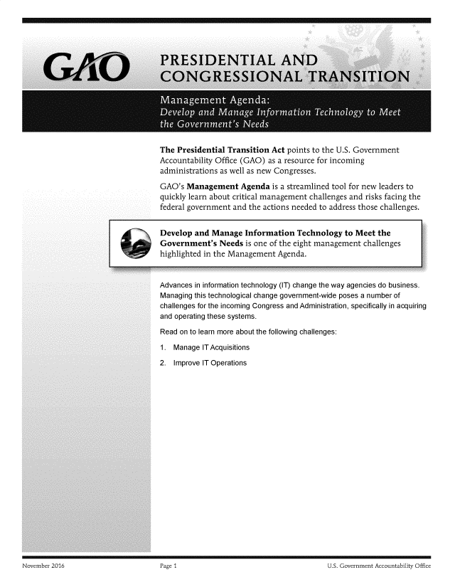 handle is hein.gao/gaobadssg0001 and id is 1 raw text is: 
















The Presidential Transition Act points to the U.S. Government
Accountability Office (GAO) as a resource for incoming
administrations as well as new Congresses.

GAO's Management Agenda is a streamlined tool for new leaders to
quickly learn about critical management challenges and risks facing the
federal government and the actions needed to address those challenges.


Develop and Manage Information Technology to Meet the
Government's Needs is one of the eight management challenges
highlighted in the Management Agenda.



Advances in information technology (IT) change the way agencies do business.
Managing this technological change government-wide poses a number of
challenges for the incoming Congress and Administration, specifically in acquiring
and operating these systems.


Read on to learn more about the following challenges:


1. Manage ITAcquisitions

2. Improve IT Operations


November 20Th                       Page ~                                      U S. Government Accountability Office


November 2016


U.S. Government Accountability Office


Page 1


