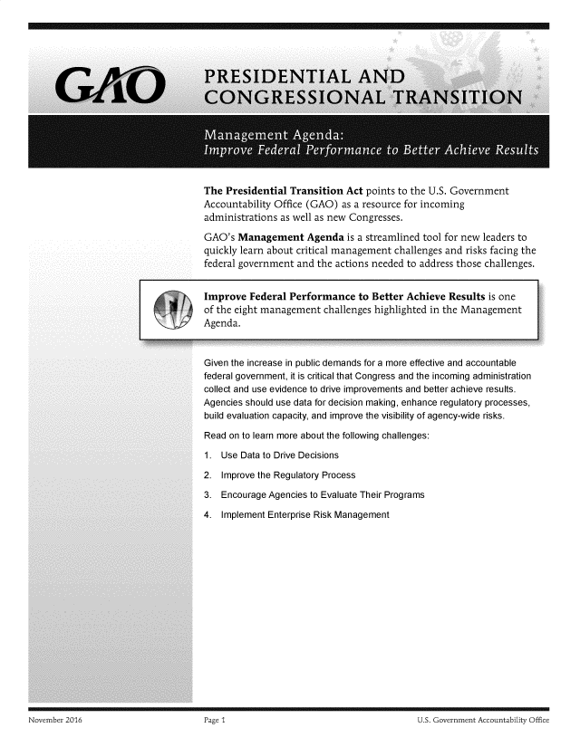 handle is hein.gao/gaobadssj0001 and id is 1 raw text is: 
















The Presidential Transition Act points to the U.S. Government
Accountability Office (GAO) as a resource for incoming
administrations as well as new Congresses.

GAO's Management Agenda is a streamlined tool for new leaders to
quickly learn about critical management challenges and risks facing the
federal government and the actions needed to address those challenges.


Improve Federal Performance to Better Achieve Results is one
of the eight management challenges highlighted in the Management
Agenda.



Given the increase in public demands for a more effective and accountable
federal government, it is critical that Congress and the incoming administration
collect and use evidence to drive improvements and better achieve results.
Agencies should use data for decision making, enhance regulatory processes,
build evaluation capacity, and improve the visibility of agency-wide risks.

Read on to learn more about the following challenges:

1. Use Data to Drive Decisions

2. Improve the Regulatory Process

3. Encourage Agencies to Evaluate Their Programs

4. Implement Enterprise Risk Management


November 2016                        Page 1                                       U.S. Government Accountability Office


November 2016


U.S. Government Accountability Office


Page I


