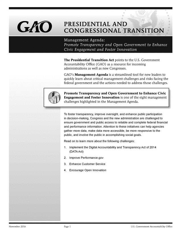 handle is hein.gao/gaobadssl0001 and id is 1 raw text is: 
















The Presidential Transition Act points to the U.S. Government
Accountability Office (GAO) as a resource for incoming
administrations as well as new Congresses.

GAO's Management Agenda is a streamlined tool for new leaders to
quickly learn about critical management challenges and risks facing the
federal government and the actions needed to address those challenges.

Promote Transparency and Open Government to Enhance Civic [

Engagement and Foster Innovation is one of the eight management
challenges highlighted in the Management Agenda.



To foster transparency, improve oversight, and enhance public participation
in decision-making, Congress and the new administration are challenged to
ensure government and public access to reliable and complete federal financial
and performance information. Attention to these initiatives can help agencies
gather more data, make data more accessible, be more responsive to the
public, and involve the public in accomplishing social goals.


Read on to learn more about the following challenges:


1. Implement the Digital Accountability and Transparency Act of 2014
   (DATA Act)


2. Improve Performance.gov

3. Enhance Customer Service

4. Encourage Open Innovation


November 2016                       Page 1                                       U S. Government Accountability Office


November 2016


U.S. Government Accountability Office


Page 1


