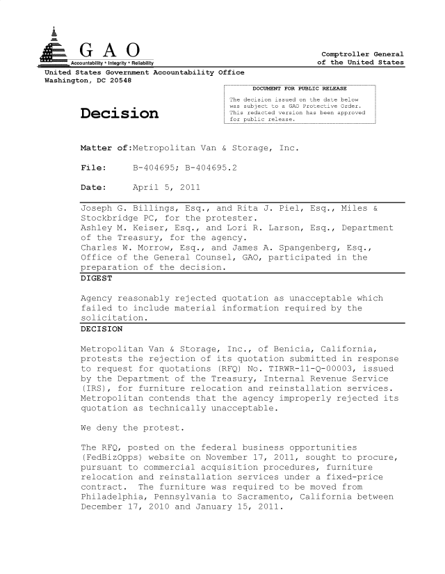 handle is hein.gao/gaobadtps0001 and id is 1 raw text is: 


  I

        G   A    O0                                      Comptroller General
Accountability* Integrity* Reliability                  of the United States
United States Government Accountability Office
Washington, DC 20548
                                      .......................................................................................................................
                                           DOCUMENT FOR PUBLIC RELEASE
                                       The decision issued on the date below
                                       was subject to a GAO Protective Order.
        Decision                       hisredacted version has been approved
                                       for publ*c release.


        Matter of:Metropolitan Van & Storage, Inc.

        File:      B-404695; B-404695.2

        Date:      April 5, 2011

        Joseph G. Billings, Esq., and Rita J. Piel, Esq., Miles &
        Stockbridge PC, for the protester.
        Ashley M. Keiser, Esq., and Lori R. Larson, Esq., Department
        of the Treasury, for the agency.
        Charles W. Morrow, Esq., and James A. Spangenberg, Esq.,
        Office of the General Counsel, GAO, participated in the
        preparation of the decision.
        DIGEST

        Agency reasonably rejected quotation as unacceptable which
        failed to include material information required by the
        solicitation.
        DECISION

        Metropolitan Van & Storage, Inc., of Benicia, California,
        protests the rejection of its quotation submitted in response
        to request for quotations (RFQ) No. TIRWR-11-Q-00003, issued
        by the Department of the Treasury, Internal Revenue Service
        (IRS), for furniture relocation and reinstallation services.
        Metropolitan contends that the agency improperly rejected its
        quotation as technically unacceptable.

        We deny the protest.

        The RFQ, posted on the federal business opportunities
        (FedBizOpps) website on November 17, 2011, sought to procure,
        pursuant to commercial acquisition procedures, furniture
        relocation and reinstallation services under a fixed-price
        contract. The furniture was required to be moved from
        Philadelphia, Pennsylvania to Sacramento, California between
        December 17, 2010 and January 15, 2011.


