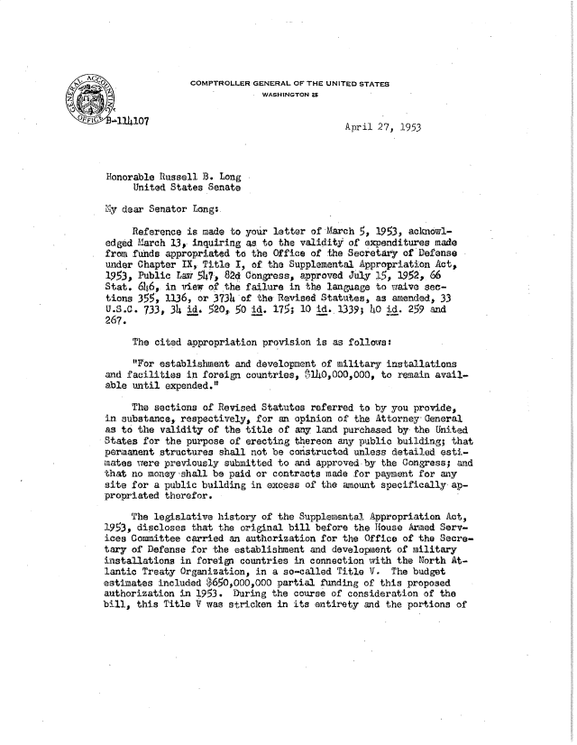 handle is hein.gao/gaobadtrt0001 and id is 1 raw text is: 





AG                 COMPTROLLER GENERAL OF THE UNITED STATES
                                 WASHINGTON 2S

      114107                                    April 27, 1953



    Honorable Russell B. Long

         United States Senate

   Ely dear Senator Long:

        Reference is made to your letter of March 5, 1953, aclknowl-
   edged Karch 1,3,. inquiring za to the validity of expenditures made
   from funds appropriated to the Office of the Secretary of Defense
   under Chapter IX, Title I, of the Supplemental Appropriation Act,
   1953, Public Law 547, 82d Congress, approved JUly .5, 1952, 66
   Stat. 6146, in view of the failure in the language to cmive sec-
   tions 355, 1136, or 3734 of the Revised Statutes, as amended, 33
   U.S.C. 733, 34 id4 520, 50 id. 175; 10 id. 1339; 40 id. 259 and
   267.

         The cited appropriation provision is as follows:

         For establishment and development of military installations
   and facilities in foreign countries,   l10,OO0o, to remain avail-
   able until expended.'

        The sections of Revised Statutes referred to by you provide,
   in substance, respectively, for an opinion of the Attorney General
   as to the validity of the title of w7y land purchased by the United
   States for the purpose of erecting tereon any public building; that
   permanent structures shall not be constructed unless detailed esti-
   mates were previously submitted to and approved-by the Congress; and
   that no money shall be paid or contracts made for payment for any
   site for a public building in excess of the amount specifically ap-
   propriated therefor.

        The legislative history of the Supplemental Appropriation Act,
   1953, discloses that the original bill before the House Armed Serv-
   ices Committee carried an authorization for the Office of the Secre-
   tary of Defense for the establishment and developaent of military
   installations in foreign countries in connection with the North At-
   lantic Treaty Organization, in a so-called Title V. The budget
   estimates included $650,000,000 partial funding of this proposed
   authorization in 1953. During the course of consideration of the
   bill, this Title V was stricken in its entirety and the portions of


