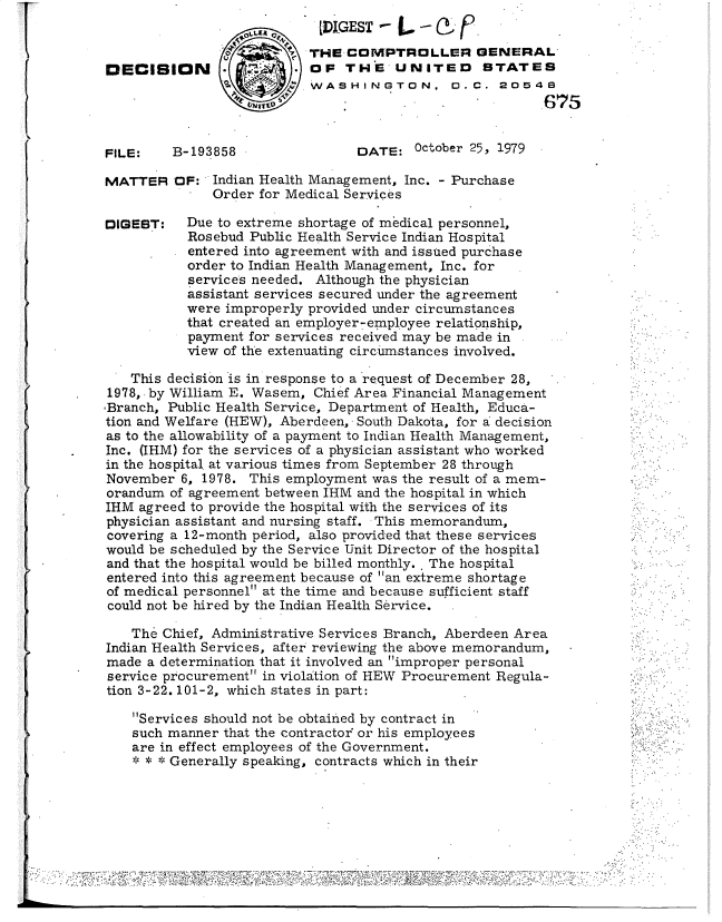 handle is hein.gao/gaobadukc0001 and id is 1 raw text is: 
                  I                 --L-IGEST- f
                           THE COMPTROLLER GENERAL
DECISION                   OF THE UNITED STATES
                           WASHINGTON, 0.C. 20548
                                                         675


FILE:    B-193858                DATE: October 25, 1979

MATTER OF: Indian Health Management, Inc. - Purchase
              Order for Medical Services

DIGEBT:    Due to extreme shortage of medical personnel,
           Rosebud Public Health Service Indian Hospital
           entered into agreement with and issued purchase
           order to Indian Health Management, Inc. for
           services needed. Although the physician
           assistant services secured under the agreement
           were improperly provided under circumstances
           that created an employer-empoyee relationship,
           payment for services received may be made in
           view of the extenuating circumstances involved.

    This decision is in response to a request of December 28,
1978, .by William E. Wasem, Chief Area Financial Management
,Branch, Public Health Service, Department of Health, Educa-
tion and Welfare (HEW), Aberdeen, South Dakota, for a decision
as to the allowability of a payment to Indian Health Management,
Inc. (IHM) for the services of a physician assistant who worked
in the hospital at various times from September 28 through
November 6, 1978. This employment was the result of a mem-
orandum of agreement between IHM and the hospital in which
IHM agreed to provide the hospital with the services of its
physician assistant and nursing staff. This memorandum,
covering a 12-month period, also provided that these services
would be scheduled by the Service Unit Director of the hospital
and that the hospital would be billed monthly.. The hospital
entered into this agreement because of an extreme shortage
of medical personnel at the time and because sufficient staff
could not be hired by the Indian Health Service.

    The Chief, Administrative Services Branch, Aberdeen Area
Indian Health Services, after reviewing the above memorandum,
made a determination that it involved an improper personal
service procurement in violation of HEW Procurement Regula-
tion 3-22. 101-2, which states in part:

    Services should not be obtained by contract in
    such manner that the contractor or his employees
    are in effect employees of the Government.
    * * * Generally speaking, contracts which in their






                                                 S.. . . . . . . . . .
        . i                                                              :


