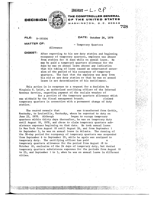 handle is hein.gao/gaobadukt0001 and id is 1 raw text is: 





DECISION


FILE: B-195506

MATTER OF:


DIGEST:


THE COMPTROLLER GENERAL
OF THE UNITED STATES
WASHINGTON. 0. C. 20546
                                   728


   DATE: October 26, 1979

- Temporary Quarters


Allowance


After reporting to his new duty station and beginning
occupancy of temporary quarters, employee was absent
from station for 14 days while on annual leave. He
may be paid a temporary quarters allowance for the
days he was on ahnual leave absent any indication
that his taking of leave caused an unwarranted exten-
sion of the period of his occupancy of temporary
quarters. The fact that the employee was away from
his old or new duty station or that he was on annual
leave is not determinative of his entitlement.


     This 'action is in response to a request for a decision by
Virginia G. Leist, an authorized certifying officer of the Internal
Revenue Service, regarding payment of. the reclaim voucher of
             for a portion of the temporary quarters allowance which
was withheld by the fiscal management branch.            claimed
temporary quarters in connection with a permanent change of duty
station.

     The record reveals that           was transferred from Corbin,
Kentucky, to Louisville, Kentucky., where he reported to duty on
June 25, 1978. Although            began to occupy temporary
quarters within thirty days thereafter, he was on temporary duty
until August 18, 1978, and chose to claim temporary quarters sub-
sistence expenses beginning on that date. He took. annual leave
in New York from August 18 until August 26, and from September 1
to September 5, he was on annual leave in Atlanta. The running of
'the 30-day period for occupancy of temporary quarters was suspended
'from September 6 to September 29, while he again was assigned to
temporary duty. The certifying officer has paid            a
temporary quarters allowance for the period from August 18 to
October 10, exclusive of the 24 days of temporary duty, but denied
temporary quarters subsistence expenses for the periods from August 18
to 25, and September 1 to 5, when he was on annual leave in different
cities.


