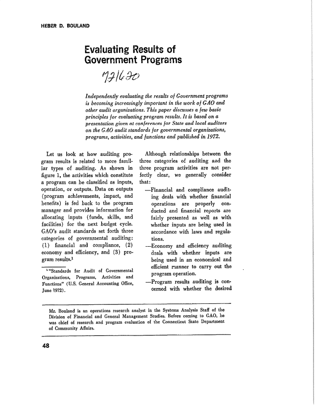 handle is hein.gao/gaobaduzp0001 and id is 1 raw text is: 


HEBER D. BOULAND


Evaluating Results of
Government Programs




Independently evaluating the results of Government programs
is becoming increasingly important in the work of GAO and
other audit organizations. This paper discusses a few basic
principles for evaluating program results. It is based on a
presentation given at conferences jor State and local auditors
on the GAO audit standards for governmental organizations,
programs, activities, and functions and published in 1972.


  Let us look at how auditing pro-
gram results is related to more famil-
iar types of auditing. As shown in
figure 1, the activities which constitute
a program can be classified as inputs,
operation, or outputs. Data on outputs
(program achievements, impact, and
benefits) is fed back to the program
manager and provides information for
allocating inputs (funds, skills, and
facilities) for the next budget cycle.
GAO's audit standards set forth three
categories of governmental auditing:
(1) financial and    compliance, (2)
economy and efficiency, and (3) pro.
gram results.'
  'Standards for Audit of Governmental
Organizations, Programs, Activities  and
Functions (U.S. General Accounting Office,
June 1972).


  Although relationships between the
three categories of auditing and the
three program activities are not per-
fectly clear, we generally consider
that:
  -Financial and compliance audit-
     ing deals with whether financial
     operations  are   properly  con-
     ducted and financial reports are
     fairly presented as well as with
     whether inputs are being used in
     accordance with laws and regula.
     tions.
  -Economy and efficiency auditing
     deals with whether inputs are
     being used in an economical and
     efficient ranner to carry out the
     program operation.
   -Program results auditing is con-
     cerned with whether the desired


Mr. Bouland is an operations research analyst in the Systems Analysis Staff of the
Division of Financial and General Management Studies. Before coming to GAO, he
was chief of research and program evaluation of the Connecticut State Department
of Community Affairs.


