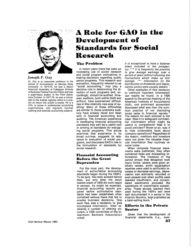handle is hein.gao/gaobaduzr0001 and id is 1 raw text is: 









A Role for GAO in the

Development of

Standards for Social

Research


Joseph F. Guy
Dr. Guy is an associate professor in the
School of Accountancy at Georgia State
University In 1974-75, he was a Sears/
American Assembly of Collegiate Schools
of Business Federal Faculty Fellow and was
a supervisory auditor in the Field Opera-
tions Division In 1977-78, he was a consul-
tant to the Atlanta regional office in a proj-
ect on which this article is based He is a
CPA, Is active in professional accounting
organizations, and regularly teaches
auditing and financial accounting subjects


The Problem
  In recent years there has been an
Increasing use of social research
and social program evaluations In
making decisions regarding public
sector programs. This research and
evaluation, frequently referred to as
social accounting, may play a
decisive role in determining the di-
rection of such programs and, ac-
cordingly, should be audited. How-
ever, auditors, both within GAO and
without, have experienced difficul-
ties In this relatively new area of au-
diting. Many of these difficulties
are similar to those problems audi-
tors have already faced and dealt
with in financial accounting and
auditing. The American experience
in developing financial accounting
standards may well be a useful tool
in arriving at standards for evaluat-
ing social programs. This article
examines that experience in Its
broad outlines, suggests its rele-
vance to evaluation of social pro-
grams, and discusses GAO's role in
the formulation of standards for
social research.

Financial Accounting
Before the Great
Depression

   For the most part, the develop-
ment of authoritative accounting
standards began during the 1930's.
To be sure, the need existed before
then, but only after the stock
market crash of 1929 did work begin
in earnest. As might be expected,
financial accounting reports pre-
pared before authoritative stan-
dards had been established often
contained serious flaws that led to
unwise business decisions. One
such flaw was a tendency to give
incomplete information. After re-
viewing a number of offering cir-
culars, a 1920 committee of the In-
vestment Bankers Association
noted:


GAO Review/Winter 1981


It is exceptional to have a balance
sheet included in the prospec-
tus. ** * It is frequently the practice
to give average earnings over a
period of years without showing the
fluctuations which make up this
average. *** Information on the
distribution of dividends and depre-
ciation policy were usually absent.'
  Other examples of this tendency
to withhold inportant information
can readily be found. In a 1926
speech to the annual meeting of the
American Institute of Accountants
(AIA), one prominent accountant
discussed what was then the com-
mon practice of not disclosing
aross sales In financial reports.2
The reason for such policies is not
clear. Was it to safeguard confiden-
tial Information which might be
useful to competitors? Was it to
avoid criticism? Worst of all, was it
to hide unfavorable facts about
company operations? Regardless of
the reason, creditors and investors
were not given the valuable finan-
cial information they routinely re-
ceive today.
  When complete financial state-
ments were published, they often
contained false and misleading In-
formation. The literature of the
period shows that deception took
many forms: assets were given ar-
bitrary values, profit equalization
reserves were used to artificially in-
crease or decrease earnings, depre-
ciation was arbitrarily recorded or
even passed over when profits were
deemed insufficient, and consoli-
dated statements excluded the
operations of unprofitable subsidi-
aries. These abuses reached their
peak during the 1920's and were
well documented in a series in the
Atlantic Monthly, later published as
a best-selling book. '

Efforts in the Private
Sector
  Given that the development of
financial statements (i.e., sum-
                             87



