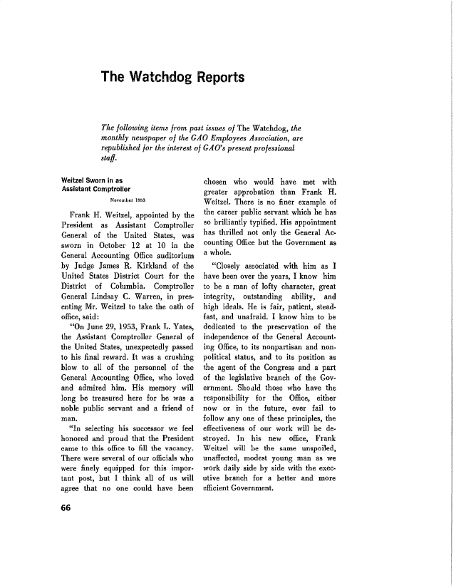 handle is hein.gao/gaobadvgp0001 and id is 1 raw text is: 






The Watchdog Reports




The following items from past issues of The Watchdog, the
monthly newspaper of the GAO Employees Association, are
republished for the interest of GA0's present professional
staff.


Weitzel Sworn in as
Assistant Comptroller
              November 1953
  Frank H. Weitzel, appointed by the
President as Assistant Comptroller
General of the United States, was
sworn in October 12 at 10 in the
General Accounting Office auditorium
by Judge James R. Kirkland of the
United States District Court for the
District of   Columbia. Comptroller
General Lindsay C. Warren, in pres-
enting Mr. Weitzel to take the oath of
office, said:
   On June 29, 1953, Frank L. Yates,
the Assistant Comptroller General of
the United States, unexpectedly passed
to his final reward. It was a crushing
blow to all of the personnel of the
General Accounting Office, who loved
and admired him. His memory will
long be treasured here for he was a
noble public servant and a friend of
man.
  In selecting his successor we feel
honored and proud that the President
came to this office to fill the vacancy.
There were several of our officials who
were finely equipped for this impor-
tant post, but I think all of us will
agree that no one could have been


chosen who would have met with
greater approbation than Frank H.
Weitzel. There is no finer example of
the career public servant which he has
so brilliantly typified. His appointment
has thrilled not only the General Ac-
counting Office but the Government as
a whole.
  Closely associated with him as I
have been over the years, I know him
to be a man of lofty character, great
integrity, outstanding  ability, and
high ideals. He is fair, patient, stead-
fast, and unafraid. I know him to be
dedicated to the preservation of the
independence of the General Account-
ing Office, to its nonpartisan and non-
political status, and to its position as
the agent of the Congress and a part
of the legislative branch of the Gov-
ernment. Shoald those who have the
responsibility for the Office, either
now or in the future, ever fail to
follow any one of these principles, the
effectiveness of our work will be de-
stroyed. In his new     office, Frank
Weitzel will be the same unspoiled,
unaffected, modest young man as we
work daily side by side with the exec-
utive branch for a better and more
efficient Government.


