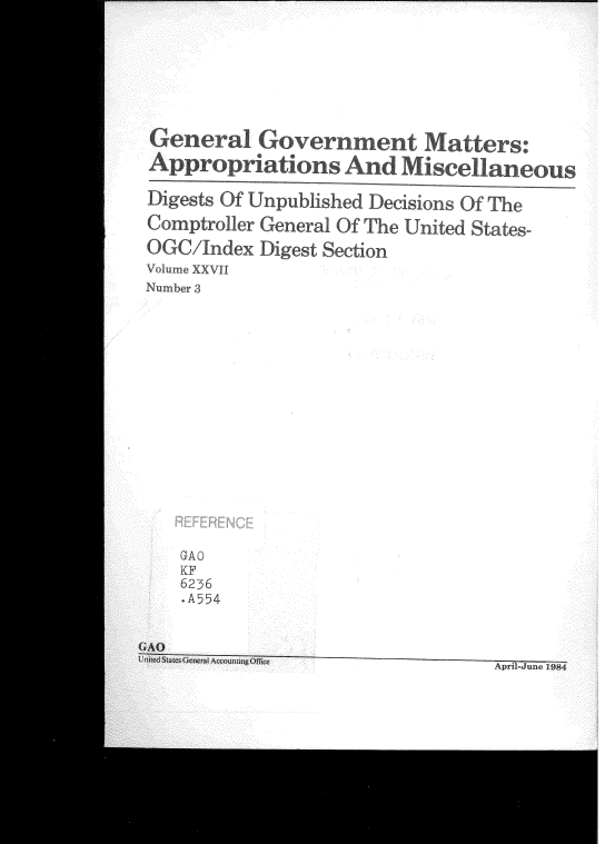 handle is hein.gao/gaobadvgy0001 and id is 1 raw text is: 







General Gox ernent Matters:
Appropriations And Miscellaneous

Digests Of Unpublished Decisions Of The

Comptroller General Of The United States-
OGC/Jndex Digest Section

Volume XXVII
Number 3


GA0
KF
6236
.A554


April-June 1984


