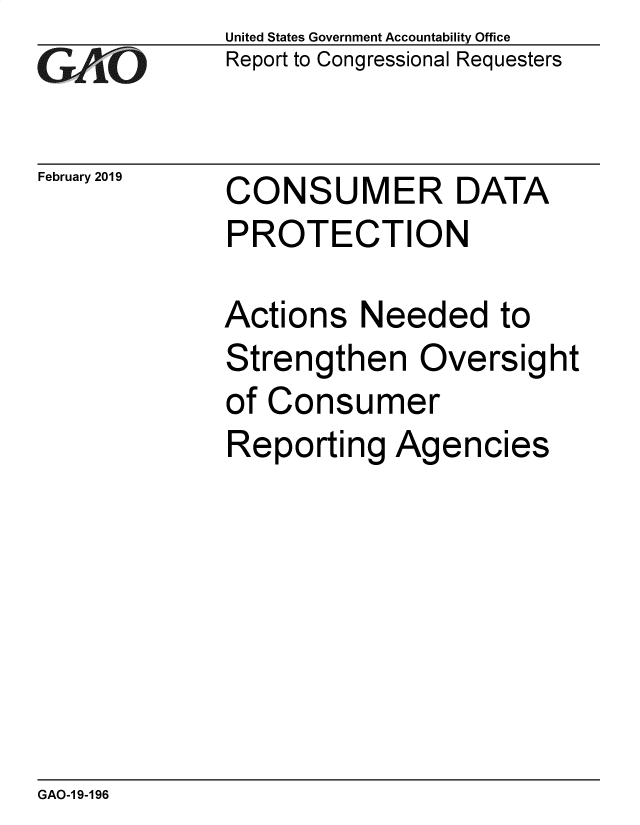 handle is hein.gao/gaobadvod0001 and id is 1 raw text is: 
GALO


February 2019


United States Government Accountability Office
Report to Congressional Requesters


CONSUMER DATA
PROTECTION


Actions Needed to
Strengthen Oversight
of Consumer
Reporting Agencies


GAO-1 9-196


