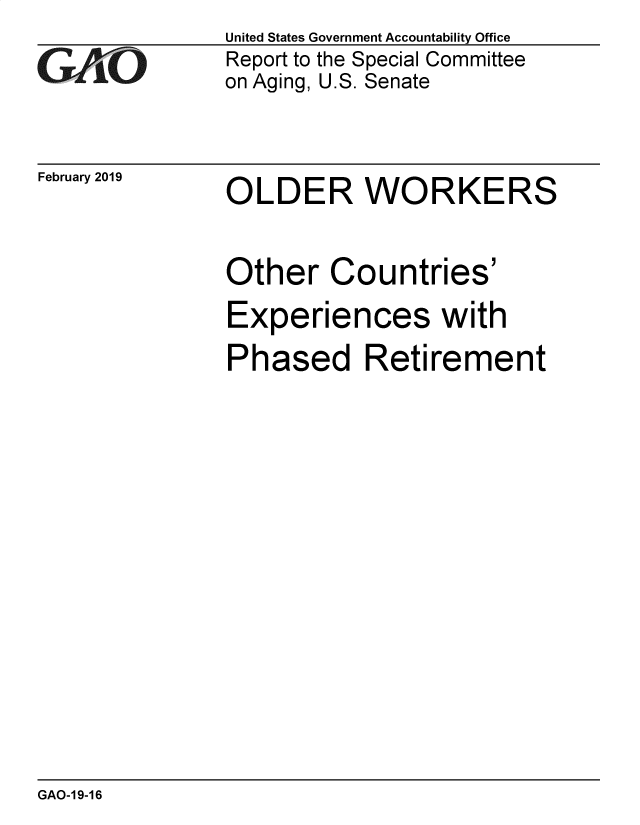 handle is hein.gao/gaobadvot0001 and id is 1 raw text is: 
GAO


February 2019


United States Government Accountability Office
Report to the Special Committee
on Aging, U.S. Senate


OLDER WORKERS


Other Countries'
Experiences with
Phased Retirement


GAO-1 9-16


