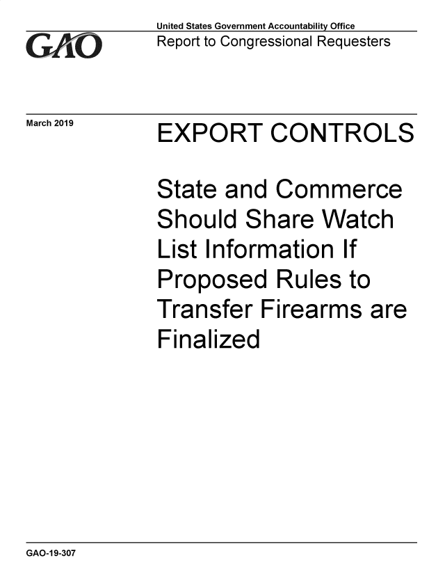 handle is hein.gao/gaobadvov0001 and id is 1 raw text is: 
GAiO


March 2019


United States Government Accountability Office
Report to Congressional Requesters


EXPORT CONTROLS


State and Commerce
Should Share Watch
List Information If
Proposed Rules to
Transfer Firearms are
Finalized


GAO-1 9-307


