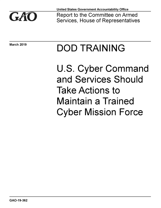 handle is hein.gao/gaobadvpf0001 and id is 1 raw text is: 
GA'''O


March 2019


United States Government Accountability Office
Report to the Committee on Armed
Services, House of Representatives


DOD TRAINING


U.S. Cyber Command
and Services Should
Take Actions to
Maintain a Trained
Cyber Mission Force


GAO-1 9-362


