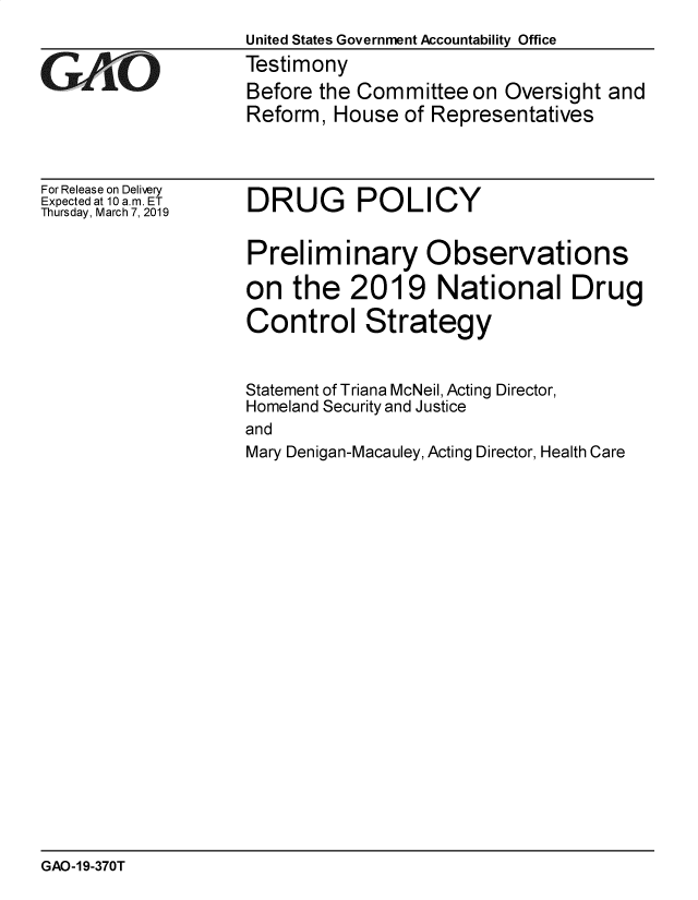 handle is hein.gao/gaobadvpk0001 and id is 1 raw text is: 
                    United States Government Accountability Office
GAO                 Testimony
                    Before the Committee on Oversight and
                    Reform, House of Representatives


For Release on Delivery
Expected at 10 a.m. ET
Thursday, March 7, 2019


DRUG POLICY


Preliminary Observations

on the 2019 National Drug

Control Strategy


Statement of Triana McNeil, Acting
Homeland Security and Justice
and


Director,


Mary Denigan-Macauley, Acting Director, Health Care


GAO-19-370T


