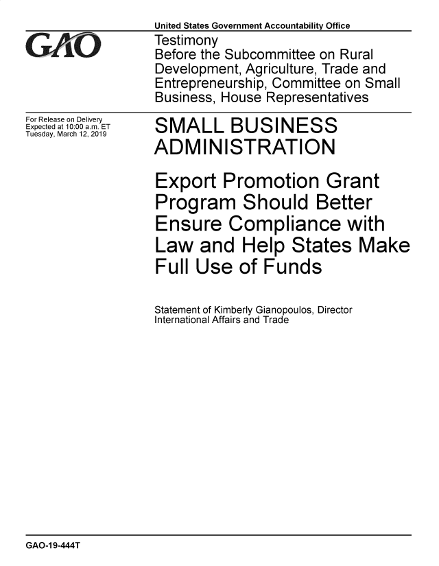 handle is hein.gao/gaobadvpv0001 and id is 1 raw text is: 

GAO


For Release on Delivery
Expected at 10:00 a.m. ET
Tuesday, March 12, 2019


United States Government Accountability Office
Testimony
Before the Subcommittee on Rural
Development, Agriculture, Trade and
Entrepreneurship, Committee on Small
Business, House Representatives


SMALL BUSINESS
ADMINISTRATION


Export Promotion Grant
Program Should Better
Ensure Compliance with
Law and Help States Make
Full Use of Funds

Statement of Kimberly Gianopoulos, Director
International Affairs and Trade


GAO-1 9-444T


