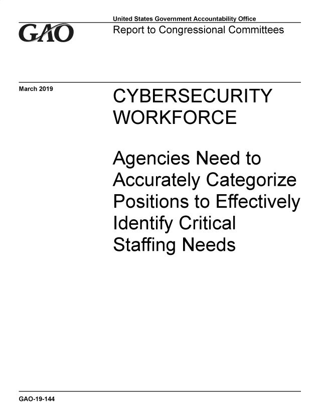 handle is hein.gao/gaobadvpx0001 and id is 1 raw text is: 
GAiO


March 2019


United States Government Accountability Office
Report to Congressional Committees


CYBERSECURITY
WORKFORCE

Agencies Need to
Accurately Categorize
Positions to Effectively
Identify Critical
Staffing Needs


GAO-1 9-144


