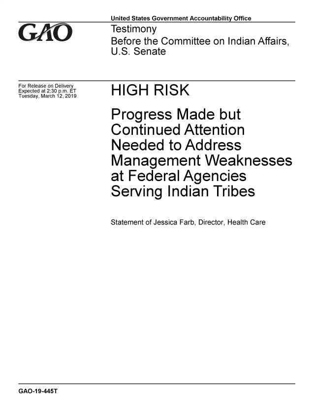 handle is hein.gao/gaobadvqc0001 and id is 1 raw text is: 

GA, O


For Release on Delivery
Expected at 2:30 p.m. ET
Tuesday, March 12, 2019


United States Government Accountability Office
Testimony
Before the Committee on Indian Affairs,
U.S. Senate


HIGH RISK


Progress Made but
Continued Attention
Needed to Address
Management Weaknesses
at Federal Agencies
Serving Indian Tribes

Statement of Jessica Farb, Director, Health Care


GAO-1 9-445T


