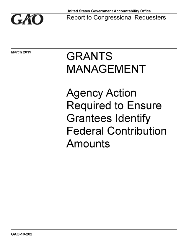 handle is hein.gao/gaobadvql0001 and id is 1 raw text is: 
GAtO


March 2019


United States Government Accountability Office
Report to Congressional Requesters


GRANTS
MANAGEMENT


Agency Action
Required to Ensure
Grantees Identify
Federal Contribution
Amounts


GAO-1 9-282


