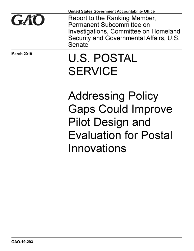 handle is hein.gao/gaobadvqm0001 and id is 1 raw text is:               United States Government Accountability Office
GReport to the Ranking Member,
              Permanent Subcommittee on
              Investigations, Committee on Homeland
              Security and Governmental Affairs, U.S.
              Senate


March 2019


U


ES.


POSTAL


SERVICE

Addressing Policy
Gaps Could Improve
Pilot Design and
Evaluation for Postal
Innovations


GAO-1 9-293


