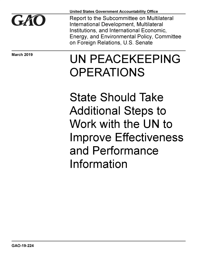 handle is hein.gao/gaobadvqx0001 and id is 1 raw text is: 
GAOi


March 2019


United States Government Accountability Office
Report to the Subcommittee on Multilateral
International Development, Multilateral
Institutions, and International Economic,
Energy, and Environmental Policy, Committee
on Foreign Relations, U.S. Senate


UN PEACEKEEPING
OPERATIONS

State Should Take
Additional Steps to
Work with the UN to
Improve Effectiveness
and Performance
Information


GAO-1 9-224


