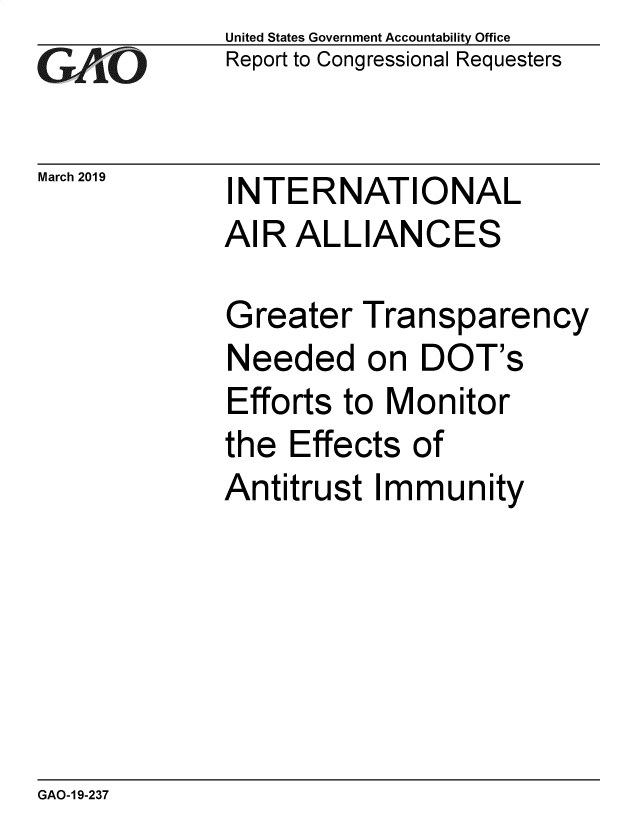 handle is hein.gao/gaobadvrb0001 and id is 1 raw text is: 
GAO V1


March 2019


United States Government Accountability Office
Report to Congressional Requesters


INTERNATIONAL
AIR ALLIANCES


Greater Transparency
Needed on DOT's
Efforts to Monitor
the Effects of
Antitrust Immunity


GAO-1 9-237


