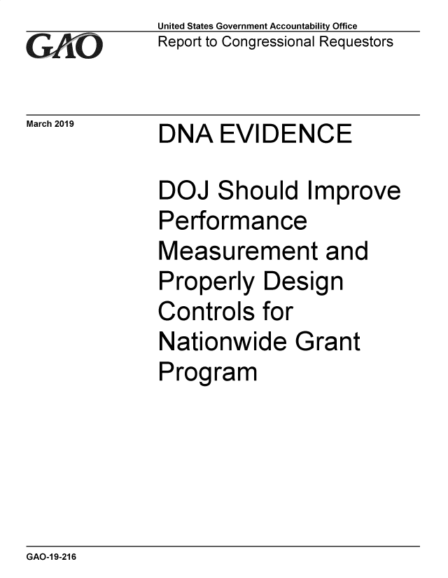 handle is hein.gao/gaobadvrf0001 and id is 1 raw text is: 
GA VO


United States Government Accountability Office
Report to Congressional Requestors


March 2019   DNA EVIDENCE


DOJ Should Improve
Performance
Measurement and
Properly Design
Controls for
Nationwide Grant
Program


GAO-1 9-216


