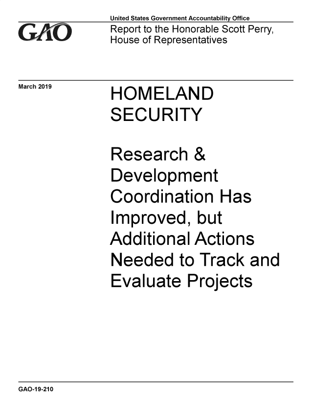 handle is hein.gao/gaobadvri0001 and id is 1 raw text is: 
GA vO


United States Government Accountability Office
Report to the Honorable Scott Perry,
House of Representatives


March 2019   HOMELAND
             SECURITY


Research &
Development
Coordination Has
Improved, but
Additional Actions
Needed to Track and
Evaluate Projects


GAO-1 9-210


