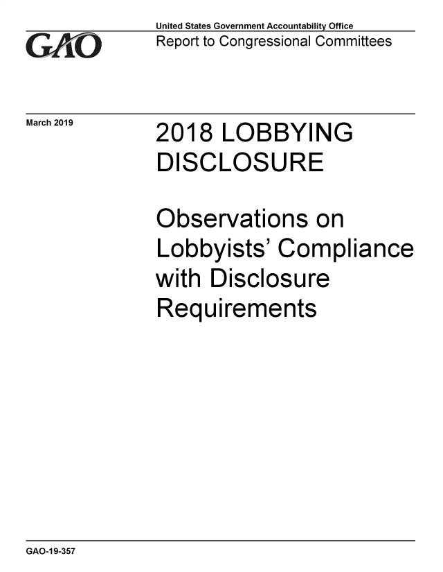 handle is hein.gao/gaobadvsq0001 and id is 1 raw text is: 
GAO


March 2019


United States Government Accountability Office
Report to Congressional Committees


2018 LOBBYING
DISCLOSURE


Observations on
Lobbyists' Compliance
with Disclosure
Requirements


GAO-1 9-357


