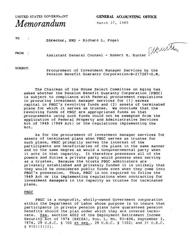 handle is hein.gao/gaobadwcf0001 and id is 1 raw text is: 


UNITED STATES GOVERNMENT            GENERAL ACCOUNTING OFFICE

M   emorandum                       March 27, 1985


TO
              Director, HRD - Richard L. Fogel



FROM          Assistant General Counsel - Robert H. Hunter-                -


SUBJECT:
              Procurement of Investment Manager Services by the
              Pension Benefit Guaranty Corporation-B-217281-O.M.



         The Chairman of the House Select Committee on Aging has
    asked whether the Pension Benefit Guaranty Corporation (PBGC)
    is subject to compliance with Federal procurement regulations
    in procuring investment manager services for (1) excess
    capital in PBGC's revolving funds and (2) assets of terminated
    plans for which it serves as trustee. We conclude that the
    revolving funds of PBGC are appropriated funds so that
    procurements using such funds could not be exempted from the
    application of Federal Property and Administrative Services
    Act of 1949 (1949 Act) or the regulations implementing the
    Act.

         As for the procurement of investment manager services for
    assets of terminated plans when PBGC serves as trustee for
    such plans, PBGC primarily serves the interest of the
    participants and beneficiaries of the plans in the same manner
    and to the same degree as would a nongovernmental party when
    it acts in that capacity. It therefore possesses all of the
    powers and duties a private party would possess when serving
    as a trustee. Because the trusts PBGC administers are
    privately established and privately funded it is unlikely that
    they would be considered public funds even when they come into
    PBGC's possession. Thus, PBGC is not required to follow the
    1949 Act or its implementing regulations when contracting for
    investment managers in its capacity as trustee for terminated
    plans.

    PBGC

         PBGC is a nonprofit, wholly-owned Government corporation
    within the Department of Labor whose purpose is to insure that
    participants in private pension plans have guaranteed pension
    benefits should the plan under which they are covered termi-
    nate. See, section 4002 of the Employment Retirement Income
    Security Act of 1974 (ERISA), Pub. L. No. 93-406, September 2,
    1974, 29 U.S.C. S 100 et seq., 29 U.S.C. § 1302; and 31 U.S.C.
    § 9101(3)(I).


