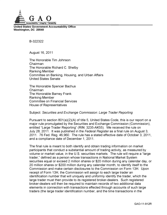 handle is hein.gao/gaobadxff0001 and id is 1 raw text is: 



          GAO
        Accountability * Integrity * Reliability
United States Government Accountability Office
Washington, DC 20548


          B-322322


          August 16, 2011

          The Honorable Tim Johnson
          Chairman
          The Honorable Richard C. Shelby
          Ranking Member
          Committee on Banking, Housing, and Urban Affairs
          United States Senate

          The Honorable Spencer Bachus
          Chairman
          The Honorable Barney Frank
          Ranking Member
          Committee on Financial Services
          House of Representatives

          Subject: Securities and Exchange Commission: Large Trader Reporting

          Pursuant to section 801 (a)(2)(A) of title 5, United States Code, this is our report on a
          major rule promulgated by the Securities and Exchange Commission (Commission),
          entitled Large Trader Reporting (RIN: 3235-AK55). We received the rule on
          July 28, 2011. It was published in the Federal Register as a final rule on August 3,
          2011. 76 Fed. Reg. 46,960. The rule has a stated effective date of October 3, 2011,
          and a compliance date of December 1, 2011.

          The final rule is meant to both identify and obtain trading information on market
          participants that conduct a substantial amount of trading activity, as measured by
          volume or market value, in the U.S. securities markets. The rule will require a large
          trader, defined as a person whose transactions in National Market System
          securities equal or exceed 2 million shares or $20 million during any calendar day, or
          20 million shares or $200 million during any calendar month, to identify itself to the
          Commission and make certain disclosures to the Commission on Form 13H. Upon
          receipt of Form 13H, the Commission will assign to each large trader an
          identification number that will uniquely and uniformly identify the trader, which the
          large trader must then provide to its registered broker-dealers. Such registered
          broker-dealers will then be required to maintain records of two additional data
          elements in connection with transactions effected through accounts of such large
          traders (the large trader identification number, and the time transactions in the


GAO-1 1-912R


