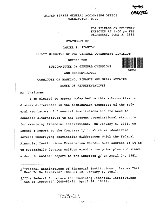 handle is hein.gao/gaobadxhe0001 and id is 1 raw text is: 



            UNITED STATES GENERAL ACCOUNTING OFFICE
                         WASHINGTON, D.C.


                                      FOR RELEASE ON DELIVERY
                                      EXPECTED AT 1:00 pm EST
                                      WEDNESDAY, JUNE 3, 1981

                        STATEMENT OF

                      DANIEL F. STANTON

        DEPUTY DIRECTOR OF THE GENERAL GOVERNMENT DIVISION

                         BEFORE THE

               SUBCOMMITTEE ON GENERAL OVERSIGHT
                                                         088056
                       AND RENEGOTIATION

         COMMITTEE ON BANKING, FINANCE AND URBAN AFFAIRS

                     HOUSE OF REPRESENTATIVES

Mr. Chairman:

     I am pleased to appear today before this subcommittee to

discuss differences in the examination processes of the Fed-

eral regulators of financial institutions and the need to

consider alternatives to the present organizational structure

for examining financial institutions. On January 6, 1981, we

issued a report to the Congress 1/ in which we identified

several underlying examination differences which the Federal

Financial Institutions Examination Council must address if it is

to sucessfully develop uniform examination principles and stand-

ards. In another report to the Congress 2/ on April 24, 1981,



l/Federal Examinations of Financial Institutions: Issues That
  Need To Be Resolved (GGD-81-12, January 6, 1981).

2/The Federal Structure for Examining Financial Institutions
  Can Be Improved (GGD-81-21, April 24, 1981).


