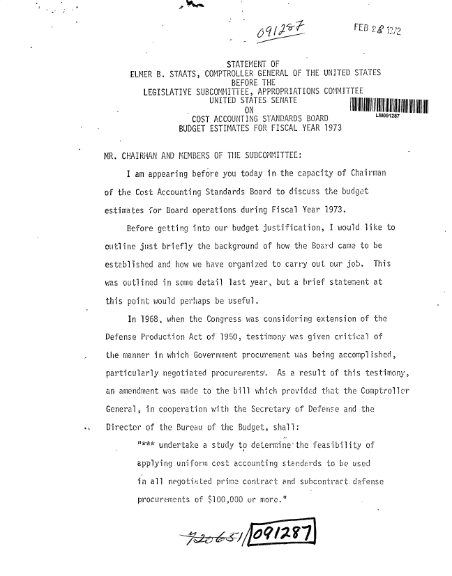 handle is hein.gao/gaobadxig0001 and id is 1 raw text is: 

                                                         F ED



                            STATEMENT OF
      ELMER B. STAATS, COMPTROLLER GENERAL OF THE UNITED STATES
                             BEFORE THE
         LEGISLATIVE SUBCOMIMITTEE, APPROPRIATIONS COMMITTEE
                        UNITED STATES SENATEIIIIIIIIIIIIIIIIUIIIIIIIIIIIIII

                    COST ACCOUNTING STANDARDS BOARD           LM091287
                 BUDGET ESTIMATES FOR FISCAL YEAR 1973


MR. CHAIRMAN AND MEMBERS OF THE SUBCOMMITTEE:

     I am appearing before you today in the capacity of Chairman

of the Cost Accounting Standards Board to discuss the budget

estimates for Board operations during Fiscal Year 1973.

     Before getting into our budget justification, I would like to

outline just briefly the background of how the Board came to be

established and how we have organized to carry out our job. This

was outlined in some detail last year, but a brief statement at

this point would perhaps be useful.

      In 1968, when the Congress was considering extension of the
Defense Production Act of 1950, testimony was given critical of

the manner in which Government procurement was being accomplished,

particularly negotiated procurements/. As a result of this testimony,
an amendment was made to the bill which provided that the Comptroller

General, in cooperation with the Secretary of Defense and the

Director of the Bureau of the Budget, shall:

        * undertake a study to determine-the feasibility of

        applying uniform cost accounting standards to be used

        in all negotiated prime contract and subcontract defense

        procurements of $100,000 or more.


