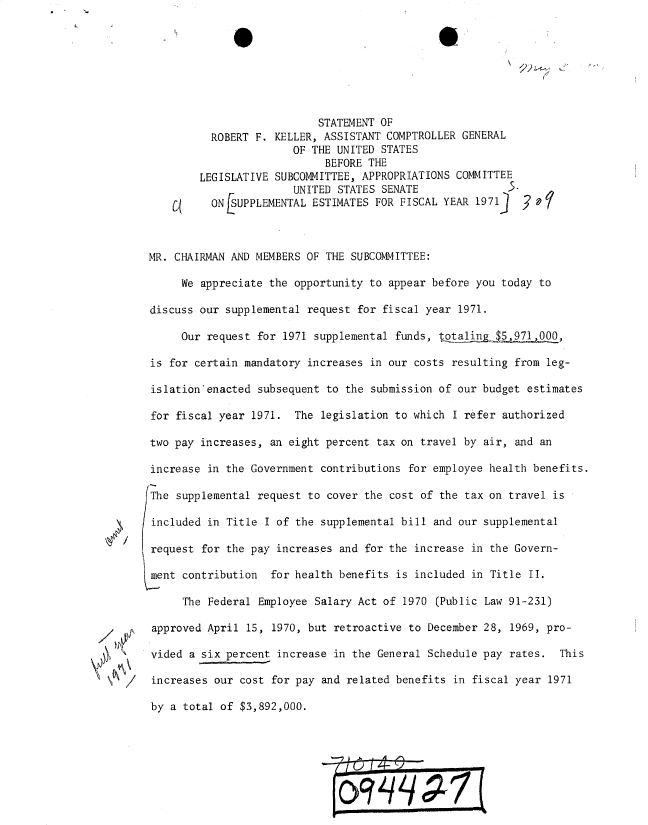handle is hein.gao/gaobadxkn0001 and id is 1 raw text is: 




(


                                   STATEMENT OF
                  ROBERT F. KELLER, ASSISTANT COMPTROLLER GENERAL
                               OF THE UNITED STATES
                                    BEFORE THE
                LEGISLATIVE SUBCOMMITTEE, APPROPRIATIONS COMMITTEE
                               UNITED STATES SENATE               S.
                  ONf3SUPPLEMENTAL ESTIMATES FOR FISCAL YEAR 1971)     Y



        MR. CHAIRMAN AND MEMBERS OF THE SUBCOMMITTEE:

             We appreciate the opportunity to appear before you today to

        discuss our supplemental request for fiscal year 1971.

             Our request for 1971 supplemental funds, ttalingo ,971,000,

        is for certain mandatory increases in our costs resulting from leg-

        islationenacted subsequent to the submission of our budget estimates

        for fiscal year 1971. The legislation to which I refer authorized

        two pay increases, an eight percent tax on travel by air, and an

        increase in the Government contributions for employee health benefits.

        The supplemental request to cover the cost of the tax on travel is

 4      included in Title I of the supplemental bill and our supplemental

        request for the pay increases and for the increase in the Govern-

        ment contribution for health benefits is included in Title II.

             The Federal Employee Salary Act of 1970 (Public Law 91-231)

/   ~   approved April 15, 1970, but retroactive to December 28, 1969, pro-

        vided a six percent increase in the General Schedule pay rates. This

  /     increases our cost for pay and related benefits in fiscal year 1971

        by a total of $3,892,000.


