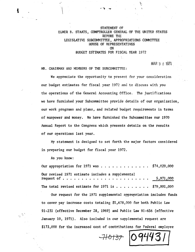 handle is hein.gao/gaobadxkq0001 and id is 1 raw text is: 





                               STATEMENT OF
         ELMER B. STAATS, COMPTROLLER GENERAL OF THE UNITED STATES
                                BEFORE THE
            LEGISLATIVE SUBCOMMITTEE, APPROPRIATIONS COMMITTEE
                         HOUSE OF REPRESENTATIVES
                                    ON
                  BUDGET ESTIMATES FOR FISCAL YEAR 1972

                                                          MIAR 3 ! 1971
MR. CHAIRMAN AND MEMBERS OF THE SUBCOMMITTEE:

     We appreciate the opportunity to present for your consideration

our budget estimates for fiscal year 1972 and to discuss with you

the operations of the General Accounting Office. The justifications

we have furnished your Subcommittee provide details of our organization,

our work programs and plans, and related budget requirements in terms

of manpower and money. We have furnished the Subcommittee our 1970

Annual Report to the Congress which presents details on the results

of our operations last year.

     My statement is designed to set forth the major factors considered

in preparing our budget for fiscal year 1972.

     As you know:

Our appropriation for 1971 was . . . . . . . . . . . . . $74,020,000

Our revised 1971 estimate includes a supplemental
request of .................... . . . .                     5,971,000

The total revised estimate for 1971 is . . . . 0 . . . . $79,991,000

     Our request for the 1971 supplemental appropriation includes funds

to cover pay increase costs totaling $5,678,000 for both Public Law

91-231 (effective December 28, 1969) and Public Law 91-656 (effective

January 10, 1971). Also included in our supplemental request are

$173,000 for the increased cost of contributions for Federal employee

                                               0            3/q


