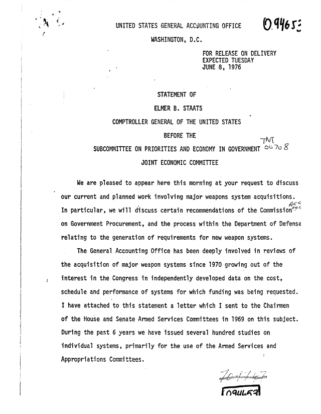 handle is hein.gao/gaobadxpu0001 and id is 1 raw text is: 

4
                     UNITED STATES GENERAL ACCOJUNTING OFFICE      V

                                WASHINGTON, D.C.

                                                 FOR RELEASE ON DELIVERY
                                                 EXPECTED TUESDAY
                                                 JUNE 8, 1976


                                  STATEMENT OF

                                  ELMER B. STAATS
                    COMPTROLLER GENERAL OF THE UNITED STATES

                                    BEFORE THE                     _Tvx

              SUBCOMMITTEE ON PRIORITIES AND ECONOMY IN GOVERNMENT   g

                             JOINT ECONOMIC COMMITTEE

         We are pleased to appear here this morning at your request to discuss

    our current and planned work involving major weapons system acquisitions.
    In particular, we will discuss certain recommendations of the Commission'

    on Government Procurement, and the process within the Department of Defense

    relating to the generation of requirements for new weapon systems.

         The General Accounting Office has been deeply involved in reviews of

    the acquisition of major weapon systems since 1970 growing out of the

    interest in the Congress in independently developed data on the cost,

    schedule and performance of systems for which funding was being requested.
    I have attached to this statement a letter which I sent to the Chairmen

    of the House and Senate Armed Services Committees in 1969 on this subject.

    During the past 6 years we have issued several hundred studies on

    individual systems, primarily for the use of the Armed Services and

    Appropriations Committees.


