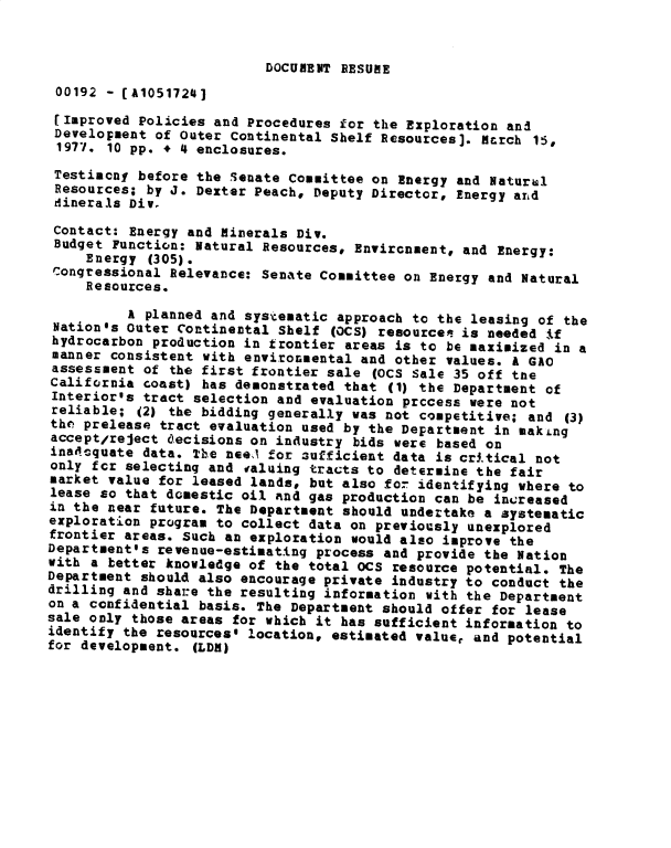 handle is hein.gao/gaobadxsn0001 and id is 1 raw text is: 


DOCUMENT RESUME


00192 - [A10517241
[Improved Policies and Procedures for the Exploration an3
Development of Outer Continental Shelf Resources]. March 15,
1977. 10 pp. + 4 enclosures.
Testimcny before the Senate Committee on Energy and Natural
Resources; by J. Dexter Peach, Deputy Director, Energy ard
dinerals Div.
Contact: Energy and Minerals Div.
Budget Function: Natural Resources, Environment, and Energy:
     Energy (305).
 Congressional Relevance: Senate Committee on Energy and Natural
     Resources.
          A planned and systematic approach to the leasing of the
 Nation's Outer Continental Shelf (OCS) resources is needed if
 hydrocarbon production in frontier areas is to be maximized in a
 manner consistent with environmental and other values. a GAO
 assessment of the first frontier sale (OCS Sale 35 off the
 California coast) has demonstrated that (1) the Department of
 Interiorls tract selection and evaluation prccess were not
 reliable; (2) the bidding generally was not competitive; and (3)
 tho prelease tract evaluation used by the Department in makLng
 accept/reject decisions on industry bids were based on
 inat.oquate data. The nee, for sufficient data is critical not
 only for selecting and valuing tracts to determine the fair
 market value for leased lands, but also for identifying where to
 lease so that domestic oil and gas production can be increased
 in the near future. The Department should undertake a systematic
 exploration program to collect data on previously unexplored
 frontier areas. Such an exploration would also improve the
Department's revenue-estimating process and provide the Nation
with a better knowledge of the total OCS resource potential. The
Department should also encourage private industry to conduct the
drilling and share the resulting information with the Department
on a confidential basis. The Department should offer for lease
sale only those areas for which it has sufficient information to
identify the resources$ location, estimated value, and potential
for development. (LDR)


