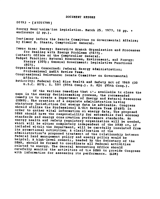 handle is hein.gao/gaobadxso0001 and id is 1 raw text is: 



                          DOCUMENT RESUME
 00193 - [A1051799]
 Energy Reoraniza~ion Legislation. March 25. 1977. 18 pp. +
 enclosure (2 pp.).
 Testimony before the Senate Committee on Governmental Affairs;
 b7 Elmer B. Staats, Comptroller General.
 Issue Area: Energy: Executive Branch Organization and Processes
     for Dealing with Energy Problems (1611).
 Contact: Office of the Comptroller General.
 Budget Function: Natural Resources, Environment, and F.ergy:
     Energy (305); General Government: Legislative Functions
     (801).
 Organization Concerned: Federal Energy Administration;
     Prcfessional Audit Review Team.
 Congressional Relevance: Senate Committee on Governmental
     Affairs.
 Authority: Federal Coal Mine Health and Safety Act of 1969 (30
     U.S.C  801). S. 591 (95th Cong.). S. 826 (95th Cong.).

         Of the various remedies that &-4 available tc close the
qaps in the energy decisionmaking process, the racommended
remedy is to create a Department of Energy and Natural Resources
(DENR) . The creation of a separate administration having
statutory Jurisd.ction for energy data is advisable. Congress
should utilize the Professional Aodit Revieu Team (PART) in
order to gather vital information on energy data. The proposed
DENR should have the responsiility for automobile fuel econozy
standards and energy ccns.rvation performance ctandards. An
energy health and safety regulatory organization will be needed,
whicL will be either completely independent of the DENR or, if
included within the Department, will be carefully insulated from
its promotional activities. A clarification of the
administration's proposed treatment of the relationship between
Federal land man&gement policy and energy pclicy would be
helpful. A high-level council, headed by the Secretary of the
DENR, should be formed to coordinate all Federal activities
related to energy. The General 4ccounting Office should
carefully monitor the activities of ti.e DEIE to provide Congress
with information for assessing its performance. (LDR)


