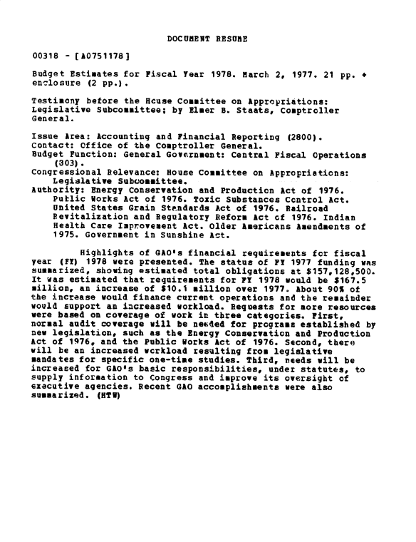 handle is hein.gao/gaobadxsu0001 and id is 1 raw text is: 


DOCUMENT RESURE


00318 - [A0751178]

Budget Estimates for Fiscal Year 1978. March 2, 1977. 21 pp. +
enclosure (2 pp.).

Testimony before the Hcuse Committee on Appropriations:
Legislative Subcommittee; by Elmer B. Staats, Comptroller
General.
Issue Area: Accounting and Financial Reporting (2800).
Contact: Office of the Comptroller General.
Budget Function: General Government: Central Fiscal Operations
     (303).
Congressional Relevance: House Committee on Appropriations:
    Legislative Subcommittee.
Authority: Energy Conservation and Production Act of 1976.
    Public Horks Act of 1976. Toxic Substances Ccntrol Act.
    United States Grain Standards Act of 1976. Railroad
    Revitalization and Regulatory Reform Act of 1976. Indian
    Health Care Improvement Act. Older Americans Amendments of
    1975. Government in Sunshine Act.

         Highlights of GAOls financial requirements for fiscal
year (FT) 1978 were presented. The status of F! 1977 funding was
summarized, showing estimated total obligations at $157,128,500.
It was estimated that requirements for FT 1978 would be $167.5
million, an increase of $10.1 million over 1977. About 90% of
the increase would finance current operations and the remainder
would support an increased workload. Requests for more resources
were based on coverage of work in three categories. First,
normal audit coverage will be necded for programs established by
new legislation, such as the Energy Conservation and Production
Act of 1976, and the Public Works Act of 1976. Second, there
will be an increased wcrkload resulting from legislative
mandates for specific one-time studies. Third, needs will be
increased for GAO's basic responsibilities, under statutes, to
supply information to Congress and improve its oversight of
executive agencies. Recent GAO accomplishments were also
summarized. (HTV)


