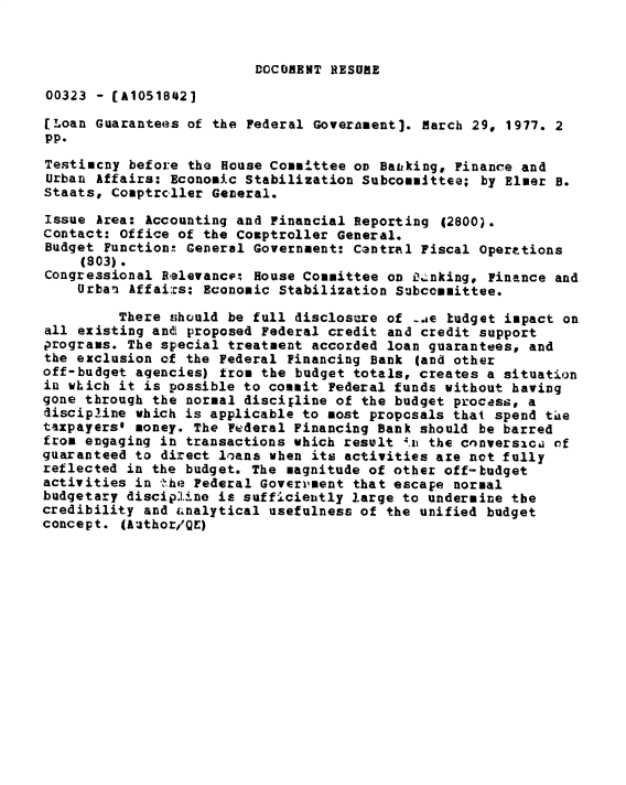 handle is hein.gao/gaobadxsy0001 and id is 1 raw text is: 


DOCONENT RESUME


00323 - CA10518421
[Loan Guarantees of the Federal Goverament]. March 29, 1977. 2
pp.
Testimcny before the House Committee OD Batiking, Finance and
Urban Affairs: Economic Stabilization Subcommittee; by Elmer B.
Staats, Comptrcller General.

Issue Area: Accounting and Financial Reporting (2800).
Contact: Office of the Comptroller General.
Budget Function: General Government: Cantral Fiscal Operttions
     (303).
Congressional RBlevancc-t House Committee on X.nking, Finance and
    Urban Affai:xs: Economic Stabilization Subcommittee.

         There should be full disclosure of .e tudget impact on
all existing and proposed Federal credit and credit support
programs. The special treatment accorded loan guarantees, and
the exclusion of the Federal Financing Bank (and other
off-budget agencies) from the budget totals, creates a situation
in which it is possible to commit Federal funds without having
gone through the normal discipline of the budget process, a
discipline which is applicable to most proposals that spend thae
taxpayers@ money. The Federal Financing Bank should be barred
from engaging in transactions which result 4.i the cnnversicia of
guaranteed to direct loans when its activities are not fully
reflected in the budget. The magnitude of other off-budget
activities in 'she Federal Goveri'ment that escape normal
budgetary discipline is sufficiently large to undermine the
credibility and i.nalytical usefulness of the unified budget
concept. (Author/Q£)


