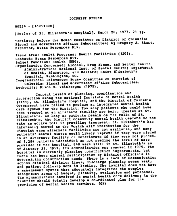 handle is hein.gao/gaobadxtg0001 and id is 1 raw text is: 


DOCUMENT RESUME


00524 - [A1051800]

[Review of St. Elizabeth's Hospital]. march 28, 1977. 21 pp.

Tastimcny before the House Committee on District of Columbia:
Fiscal and Gove;.neent Affairs Subcommitteeg by Gregory J. Ahart,
Director, Human Resources Div.

Issue Arca: Health Programs: Health Facilities (1203).
Contact: Human Resources Div.
Budget Function: Health (550).
Organization Concerned: Alcohol, Drug Abuse, and dental Health
    Adminibtration: National Inst. of mental Health; Department
    of Health, Education, and Welfare; Saint Elizabeth's
    Hospital, Washington, DC.
congressional Relevance: Hous0 Committee on District cf
    Columbia: Fiscal and Government f airs Subcommittee.
 Authority: Dixon v. Veinberger (1975).

         Current levels of planring, coordination and
 interaction among the National Institute of Mental Health
 (NIuH), St. Elizabeth's Hospital, and the District of Columbia
 Government have failed to produce an integrated mental health
 care system for the District. Too many patients who cculd have
 been treated at an alternate facility are being treated at St.
 Elizabeth's. As long as patients remain on the rolls cf St.
 Elizabeth's, the District community mental health centers dc not
 take an active roll in providing treatment. St. Elizabeth's has
 informally served as the catch all institution for the
 )Pistrict when alternate facilities are not available, and many
 patients' mental status would likely improve if they were placed
 in an alternate facility or deteriorate if they were not placed.
 of 1,284 patients identified as not needing the level of care
 provided at the hospital, 848 were still in St. Elizabeth's as
 of January 31, 1917. Its accreditation was removed in 1975. The
 hospital is currently planning construction improvements, but
 there has been sinimal participation by District officials in
 determining construction needs, There is a lack cf communication
 across clinical division lines, Jischarge planning seems weak,
 and patient follovup work is lacking. The hospital does not have
 a management system that adequately integrates the complex
 management areas of budget, planning, evaluation and personnel.
 The organizations involved in mental health c--e delivery in the
 District should jointly develop a courdinated elan for the
 provision of mental health services. (QM)


