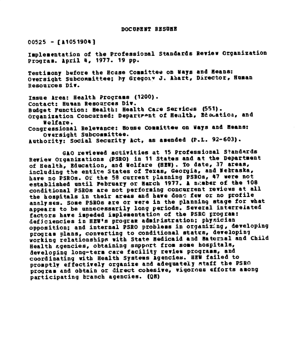 handle is hein.gao/gaobadxth0001 and id is 1 raw text is: 


DOCUMENT RESURE


00525 - [A1051901

Implementation of the Professional Standards Review Organization
Program. April 4, 1977. 19 pp.

Testimony before the Hcase Committee on Ways and Beans:
oversight Subcommittee; by Gregoiy J. Ahart, Director, Hunan
Resources Div.

Issue Area: Health Programs (1200).
Contact: Human Resources Div.
Budget Function: Health: Healtb Care Servicas (551).
Organization Concerned: Departrant of Heailth, EIdaatioa, and
    Welfare.
Congressional Relevance: House Committee on Ways and Beans:
    oversight Subcommittee.
Authority: Social Security Act, as amended (P.L. 92-603).

         GAO reviewed activities at 15 Professional Standairds
Review Otganizations JPSRO) in 11 States and at the Department
of Health, Education, and Welfare (HEW). To date, 37 areas,
including the entire States of Texas, Georgia, and Nebraska,
have no PSROs. Ot the 58 current planning PSROs, 47 were not
established until February or Harch 1977. A ni-sber of the 108
conditional PSROs are not performing concurrent reviews at all
the hospitals in their areas and have donc few or no profile
analyses. Some PSROs are or were in the planning stage for what
appears to be unnecessarily long periods. Several interrelated
factors have impeded implementatio- of the PSRC program:
deficiencies in HEW's program admiristration; physician
opposition; and internal PSRO problems in organizing, developing
program plans, converting to conditional statts, developinj
working relationships with State edicaid and aternal and Child
Health agencies, obtaining support from some hospitals,
developing long-term care facility review programs, and
coordinating with Health Systems agencies. HEW failed to
promptly effectively organize and adequately staff the PSRO
program and obtain or direct cohesive, vigorous efforts among
participating branch agencies. (QM)


